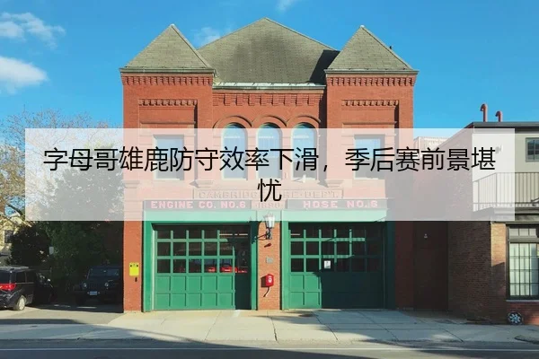 字母哥雄鹿防守效率下滑，季后赛前景堪忧
