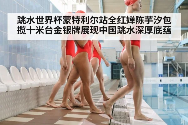 跳水世界杯蒙特利尔站全红婵陈芋汐包揽十米台金银牌展现中国跳水深厚底蕴